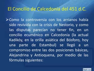 El Concilio de Calcedonia del 451 d.C.
Como la controversia con los arrianos había
sido revivida con la crisis de Nestorio, y como
las disputas parecían no tener fin, en un
concilio ecuménico en Calcedonia (la actual
Kadikóy, en la orilla asiática del Bósforo, hoy
una parte de Estambul) se llegó a un
compromiso entre las dos posiciones básicas,
Alejandrina y Antioquena, por medio de las
fórmulas siguientes:
 