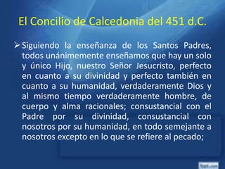 El Concilio de Calcedonia del 451 d.C.
Siguiendo la enseñanza de los Santos Padres,
todos unánimemente enseñamos que hay un solo
y único Hijo, nuestro Señor Jesucristo, perfecto
en cuanto a su divinidad y perfecto también en
cuanto a su humanidad, verdaderamente Dios y
al mismo tiempo verdaderamente hombre, de
cuerpo y alma racionales; consustancial con el
Padre por su divinidad, consustancial con
nosotros por su humanidad, en todo semejante a
nosotros excepto en lo que se refiere al pecado;
 