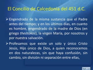 El Concilio de Calcedonia del 451 d.C.
Engendrado de la misma sustancia que el Padre
antes del tiempo; y en los últimos días, en cuanto
es hombre, engendrado de la madre de Dios (en
griego theótokos), la virgen María, por nosotros y
por nuestra salvación.
Profesamos que existe un solo y único Cristo
Jesús, Hijo único de Dios, a quien reconocemos
en dos naturalezas, sin que haya confusión, sin
cambio, sin división ni separación entre ellas,
 