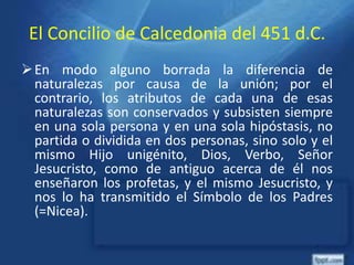 El Concilio de Calcedonia del 451 d.C.
En modo alguno borrada la diferencia de
naturalezas por causa de la unión; por el
contrario, los atributos de cada una de esas
naturalezas son conservados y subsisten siempre
en una sola persona y en una sola hipóstasis, no
partida o dividida en dos personas, sino solo y el
mismo Hijo unigénito, Dios, Verbo, Señor
Jesucristo, como de antiguo acerca de él nos
enseñaron los profetas, y el mismo Jesucristo, y
nos lo ha transmitido el Símbolo de los Padres
(=Nicea).
 
