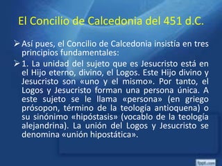 El Concilio de Calcedonia del 451 d.C.
Así pues, el Concilio de Calcedonia insistía en tres
principios fundamentales:
1. La unidad del sujeto que es Jesucristo está en
el Hijo eterno, divino, el Logos. Este Hijo divino y
Jesucristo son «uno y el mismo». Por tanto, el
Logos y Jesucristo forman una persona única. A
este sujeto se le llama «persona» (en griego
prósopon, término de la teología antioquena) o
su sinónimo «hipóstasis» (vocablo de la teología
alejandrina). La unión del Logos y Jesucristo se
denomina «unión hipostática».
 
