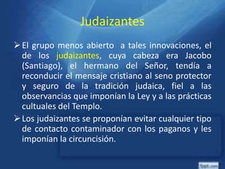 Judaizantes
El grupo menos abierto a tales innovaciones, el
de los judaizantes, cuya cabeza era Jacobo
(Santiago), el hermano del Señor, tendía a
reconducir el mensaje cristiano al seno protector
y seguro de la tradición judaica, fiel a las
observancias que imponían la Ley y a las prácticas
cultuales del Templo.
Los judaizantes se proponían evitar cualquier tipo
de contacto contaminador con los paganos y les
imponían la circuncisión.
 