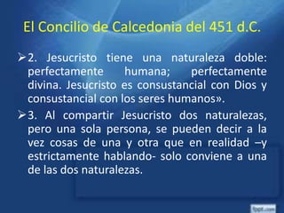 El Concilio de Calcedonia del 451 d.C.
2. Jesucristo tiene una naturaleza doble:
perfectamente humana; perfectamente
divina. Jesucristo es consustancial con Dios y
consustancial con los seres humanos».
3. Al compartir Jesucristo dos naturalezas,
pero una sola persona, se pueden decir a la
vez cosas de una y otra que en realidad –y
estrictamente hablando- solo conviene a una
de las dos naturalezas.
 