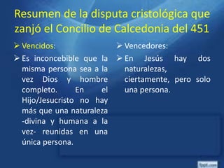 Resumen de la disputa cristológica que
zanjó el Concilio de Calcedonia del 451
 Vencidos:
 Es inconcebible que la
misma persona sea a la
vez Dios y hombre
completo. En el
Hijo/Jesucristo no hay
más que una naturaleza
-divina y humana a la
vez- reunidas en una
única persona.
 Vencedores:
 En Jesús hay dos
naturalezas,
ciertamente, pero solo
una persona.
 