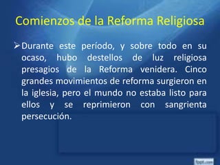 Comienzos de la Reforma Religiosa
Durante este período, y sobre todo en su
ocaso, hubo destellos de luz religiosa
presagios de la Reforma venidera. Cinco
grandes movimientos de reforma surgieron en
la iglesia, pero el mundo no estaba listo para
ellos y se reprimieron con sangrienta
persecución.
 