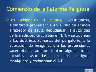 Comienzos de la Reforma Religiosa
Los albigenses o cátaros, «puritanos»,
alcanzaron prominencia en el sur de Francia
alrededor de 1170. Repudiaban la autoridad
de la tradición, circulaban el N. T. y se oponían
a las doctrinas romanas del purgatorio, a la
adoración de imágenes y a las pretensiones
sacerdotales, aunque tenían algunas ideas
extrañas asociadas con los antiguos
maniqueos y rechazaban el A.T.
 