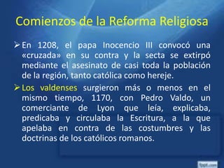 Comienzos de la Reforma Religiosa
En 1208, el papa Inocencio III convocó una
«cruzada» en su contra y la secta se extirpó
mediante el asesinato de casi toda la población
de la región, tanto católica como hereje.
Los valdenses surgieron más o menos en el
mismo tiempo, 1170, con Pedro Valdo, un
comerciante de Lyon que leía, explicaba,
predicaba y circulaba la Escritura, a la que
apelaba en contra de las costumbres y las
doctrinas de los católicos romanos.
 