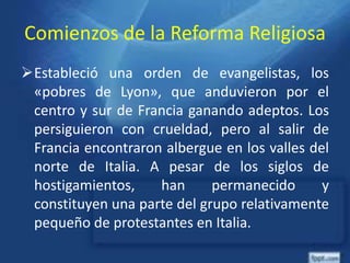 Comienzos de la Reforma Religiosa
Estableció una orden de evangelistas, los
«pobres de Lyon», que anduvieron por el
centro y sur de Francia ganando adeptos. Los
persiguieron con crueldad, pero al salir de
Francia encontraron albergue en los valles del
norte de Italia. A pesar de los siglos de
hostigamientos, han permanecido y
constituyen una parte del grupo relativamente
pequeño de protestantes en Italia.
 