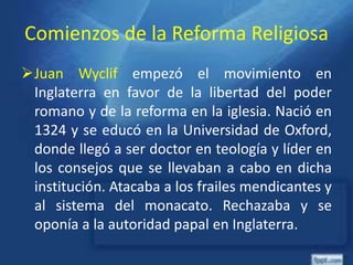 Comienzos de la Reforma Religiosa
Juan Wyclif empezó el movimiento en
Inglaterra en favor de la libertad del poder
romano y de la reforma en la iglesia. Nació en
1324 y se educó en la Universidad de Oxford,
donde llegó a ser doctor en teología y líder en
los consejos que se llevaban a cabo en dicha
institución. Atacaba a los frailes mendicantes y
al sistema del monacato. Rechazaba y se
oponía a la autoridad papal en Inglaterra.
 