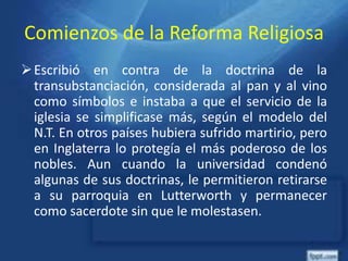 Comienzos de la Reforma Religiosa
Escribió en contra de la doctrina de la
transubstanciación, considerada al pan y al vino
como símbolos e instaba a que el servicio de la
iglesia se simplificase más, según el modelo del
N.T. En otros países hubiera sufrido martirio, pero
en Inglaterra lo protegía el más poderoso de los
nobles. Aun cuando la universidad condenó
algunas de sus doctrinas, le permitieron retirarse
a su parroquia en Lutterworth y permanecer
como sacerdote sin que le molestasen.
 