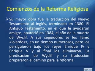 Comienzos de la Reforma Religiosa
Su mayor obra fue la traducción del Nuevo
Testamento al inglés, terminado en 1380. El
Antiguo Testamento, en el que le ayudaron
amigos, apareció en 1384, el año de la muerte
de Wyclif. A sus seguidores se les llamó
«lolardos», en un tiempo numerosos, pero los
persiguieron bajo los reyes Enrique IV y
Enrique V y al final los eliminaron. La
predicación de Wyclif y su traducción
prepararon el camino para la reforma.
 