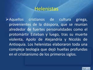 Helenistas
Aquellos cristianos de cultura griega,
provenientes de la diáspora, que se reunían
alrededor de fuertes personalidades como el
protomártir Esteban y luego, tras su muerte
violenta, Apolo de Alejandría y Nicolás de
Antioquía. Los helenistas elaboraron toda una
compleja teología que dejó huellas profundas
en el cristianismo de los primeros siglos.
 
