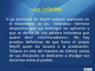 Los Lolardos
Las doctrinas de Wyclif hallaron expresión en
el movimiento de los «lolardos» –término
despectivo que sus enemigos les aplicaron y
que se deriva de una palabra holandesa que
quiere decir «murmuradores»-. No hay
pruebas definitivas de que fuera el propio
Wyclif quien los lanzara a la predicación.
Todavía en vida del maestro de Oxford, varios
de sus discípulos se dedicaron a divulgar sus
doctrinas entre el pueblo.
 