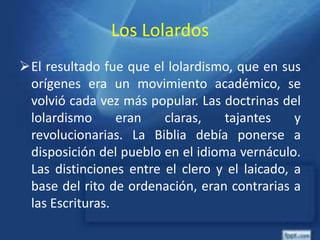 Los Lolardos
El resultado fue que el lolardismo, que en sus
orígenes era un movimiento académico, se
volvió cada vez más popular. Las doctrinas del
lolardismo eran claras, tajantes y
revolucionarias. La Biblia debía ponerse a
disposición del pueblo en el idioma vernáculo.
Las distinciones entre el clero y el laicado, a
base del rito de ordenación, eran contrarias a
las Escrituras.
 