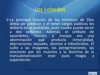 Los Lolardos
La principal función de los ministros de Dios
debía ser predicar, y el tener cargos públicos les
debería estar prohibido, pues «nadie puede servir
a dos señores». Además, el celibato de
sacerdotes, monjes y monjas era una
abominación que producía inmoralidad,
aberraciones sexuales, abortos e infanticidios. El
culto a las imágenes, las peregrinaciones, las
oraciones por los muertos y la doctrina de la
transubstanciación eran pura magia y
superstición.
 