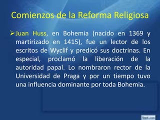 Comienzos de la Reforma Religiosa
Juan Huss, en Bohemia (nacido en 1369 y
martirizado en 1415), fue un lector de los
escritos de Wyclif y predicó sus doctrinas. En
especial, proclamó la liberación de la
autoridad papal. Lo nombraron rector de la
Universidad de Praga y por un tiempo tuvo
una influencia dominante por toda Bohemia.
 