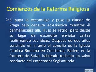 Comienzos de la Reforma Religiosa
El papa lo excomulgó y puso la ciudad de
Praga bajo censura eclesiástica mientras él
permaneciera allí. Huss se retiró, pero desde
su lugar de escondite enviaba cartas
reafirmando sus ideas. Después de dos años
consintió en ir ante el concilio de la Iglesia
Católica Romana en Constanza, Baden, en la
frontera de Suiza, habiendo recibido un salvo
conducto del emperador Segismundo.
 