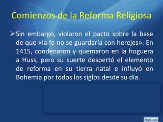Comienzos de la Reforma Religiosa
Sin embargo, violaron el pacto sobre la base
de que «la fe no se guardaría con herejes». En
1415, condenaron y quemaron en la hoguera
a Huss, pero su suerte despertó el elemento
de reforma en su tierra natal e influyó en
Bohemia por todos los siglos desde su día.
 