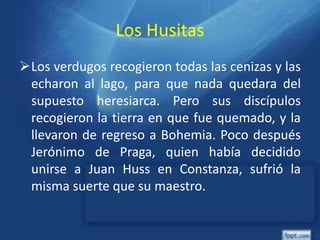 Los Husitas
Los verdugos recogieron todas las cenizas y las
echaron al lago, para que nada quedara del
supuesto heresiarca. Pero sus discípulos
recogieron la tierra en que fue quemado, y la
llevaron de regreso a Bohemia. Poco después
Jerónimo de Praga, quien había decidido
unirse a Juan Huss en Constanza, sufrió la
misma suerte que su maestro.
 