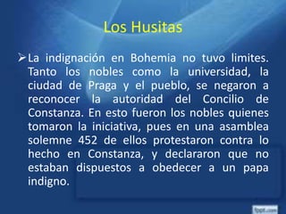 Los Husitas
La indignación en Bohemia no tuvo limites.
Tanto los nobles como la universidad, la
ciudad de Praga y el pueblo, se negaron a
reconocer la autoridad del Concilio de
Constanza. En esto fueron los nobles quienes
tomaron la iniciativa, pues en una asamblea
solemne 452 de ellos protestaron contra lo
hecho en Constanza, y declararon que no
estaban dispuestos a obedecer a un papa
indigno.
 