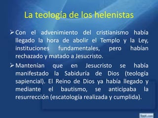 La teología de los helenistas
Con el advenimiento del cristianismo había
llegado la hora de abolir el Templo y la Ley,
instituciones fundamentales, pero habían
rechazado y matado a Jesucristo.
Mantenían que en Jesucristo se había
manifestado la Sabiduría de Dios (teología
sapiencial). El Reino de Dios ya había llegado y
mediante el bautismo, se anticipaba la
resurrección (escatología realizada y cumplida).
 