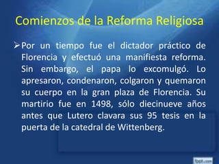 Comienzos de la Reforma Religiosa
Por un tiempo fue el dictador práctico de
Florencia y efectuó una manifiesta reforma.
Sin embargo, el papa lo excomulgó. Lo
apresaron, condenaron, colgaron y quemaron
su cuerpo en la gran plaza de Florencia. Su
martirio fue en 1498, sólo diecinueve años
antes que Lutero clavara sus 95 tesis en la
puerta de la catedral de Wittenberg.
 
