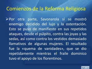 Comienzos de la Reforma Religiosa
Por otra parte, Savonarola sí se mostró
enemigo decidido del lujo y la ostentación.
Esto se puso de manifiesto en sus repetidos
ataques, desde el púlpito, contra las joyas y las
sedas, así como contra los vestidos demasiado
llamativos de algunas mujeres. El resultado
fue la «quema de vanidades», que se dio
repetidamente mientras el fraile dominico
tuvo el apoyo de los florentinos.
 