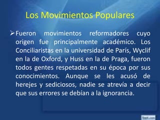 Los Movimientos Populares
Fueron movimientos reformadores cuyo
origen fue principalmente académico. Los
Conciliaristas en la universidad de París, Wyclif
en la de Oxford, y Huss en la de Praga, fueron
todos gentes respetadas en su época por sus
conocimientos. Aunque se les acusó de
herejes y sediciosos, nadie se atrevía a decir
que sus errores se debían a la ignorancia.
 