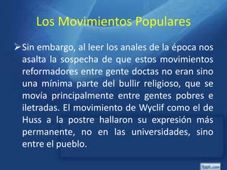 Los Movimientos Populares
Sin embargo, al leer los anales de la época nos
asalta la sospecha de que estos movimientos
reformadores entre gente doctas no eran sino
una mínima parte del bullir religioso, que se
movía principalmente entre gentes pobres e
iletradas. El movimiento de Wyclif como el de
Huss a la postre hallaron su expresión más
permanente, no en las universidades, sino
entre el pueblo.
 