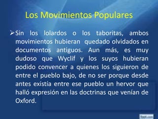 Los Movimientos Populares
Sin los lolardos o los taboritas, ambos
movimientos hubieran quedado olvidados en
documentos antiguos. Aun más, es muy
dudoso que Wyclif y los suyos hubieran
podido convencer a quienes los siguieron de
entre el pueblo bajo, de no ser porque desde
antes existía entre ese pueblo un hervor que
halló expresión en las doctrinas que venían de
Oxford.
 