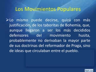 Los Movimientos Populares
Lo mismo puede decirse, quizá con más
justificación, de los taboritas de Bohemia, que,
aunque llegaron a ser los más decididos
defensores del movimiento husita,
probablemente no derivaban la mayor parte
de sus doctrinas del reformador de Praga, sino
de ideas que circulaban entre el pueblo.
 