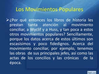 Los Movimientos Populares
¿Por qué entonces los libros de historia les
prestan tanta atención al movimiento
conciliar, a Wyclif y a Huss, y tan poca a estos
otros movimientos populares? Sencillamente,
porque los datos acerca de estos últimos son
escasísimos y poco fidedignos. Acerca del
movimiento conciliar, por ejemplo, tenemos
las obras de sus principales jefes, así como las
actas de los concilios y las crónicas de la
época.
 