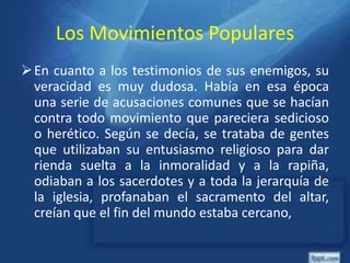 Los Movimientos Populares
En cuanto a los testimonios de sus enemigos, su
veracidad es muy dudosa. Había en esa época
una serie de acusaciones comunes que se hacían
contra todo movimiento que pareciera sedicioso
o herético. Según se decía, se trataba de gentes
que utilizaban su entusiasmo religioso para dar
rienda suelta a la inmoralidad y a la rapiña,
odiaban a los sacerdotes y a toda la jerarquía de
la iglesia, profanaban el sacramento del altar,
creían que el fin del mundo estaba cercano,
 