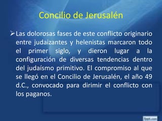 Concilio de Jerusalén
Las dolorosas fases de este conflicto originario
entre judaizantes y helenistas marcaron todo
el primer siglo, y dieron lugar a la
configuración de diversas tendencias dentro
del judaísmo primitivo. El compromiso al que
se llegó en el Concilio de Jerusalén, el año 49
d.C., convocado para dirimir el conflicto con
los paganos.
 