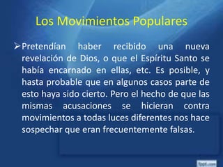 Los Movimientos Populares
Pretendían haber recibido una nueva
revelación de Dios, o que el Espíritu Santo se
había encarnado en ellas, etc. Es posible, y
hasta probable que en algunos casos parte de
esto haya sido cierto. Pero el hecho de que las
mismas acusaciones se hicieran contra
movimientos a todas luces diferentes nos hace
sospechar que eran frecuentemente falsas.
 