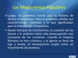 Los Movimientos Populares
Luego, no podemos narrar aquí la historia de
dichos movimientos. Pero sí podemos señalar sus
características comunes y lo que significaban
para la historia del cristianismo.
Desde tiempos de Constantino, la cuestión de los
bienes y la pobreza había sido preocupación casi
constante de los cristianos. Cuando el Imperio
Romano se hizo cristiano, y la iglesia se llenó de
lujo y boato, el monaquismo surgió como un
movimiento de protesta.
 