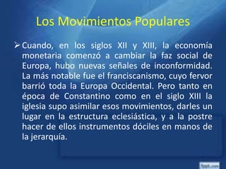Los Movimientos Populares
Cuando, en los siglos XII y XIII, la economía
monetaria comenzó a cambiar la faz social de
Europa, hubo nuevas señales de inconformidad.
La más notable fue el franciscanismo, cuyo fervor
barrió toda la Europa Occidental. Pero tanto en
época de Constantino como en el siglo XIII la
iglesia supo asimilar esos movimientos, darles un
lugar en la estructura eclesiástica, y a la postre
hacer de ellos instrumentos dóciles en manos de
la jerarquía.
 