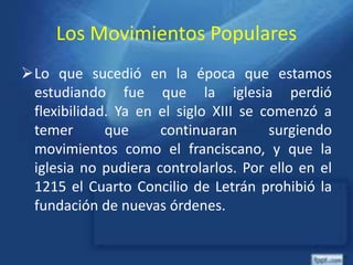 Los Movimientos Populares
Lo que sucedió en la época que estamos
estudiando fue que la iglesia perdió
flexibilidad. Ya en el siglo XIII se comenzó a
temer que continuaran surgiendo
movimientos como el franciscano, y que la
iglesia no pudiera controlarlos. Por ello en el
1215 el Cuarto Concilio de Letrán prohibió la
fundación de nuevas órdenes.
 