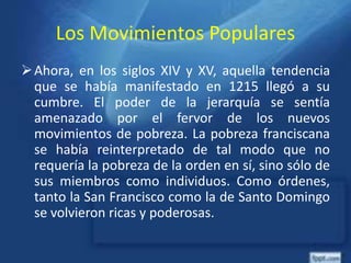 Los Movimientos Populares
Ahora, en los siglos XIV y XV, aquella tendencia
que se había manifestado en 1215 llegó a su
cumbre. El poder de la jerarquía se sentía
amenazado por el fervor de los nuevos
movimientos de pobreza. La pobreza franciscana
se había reinterpretado de tal modo que no
requería la pobreza de la orden en sí, sino sólo de
sus miembros como individuos. Como órdenes,
tanto la San Francisco como la de Santo Domingo
se volvieron ricas y poderosas.
 