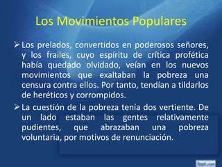 Los Movimientos Populares
Los prelados, convertidos en poderosos señores,
y los frailes, cuyo espíritu de crítica profética
había quedado olvidado, veían en los nuevos
movimientos que exaltaban la pobreza una
censura contra ellos. Por tanto, tendían a tildarlos
de heréticos y corrompidos.
La cuestión de la pobreza tenía dos vertiente. De
un lado estaban las gentes relativamente
pudientes, que abrazaban una pobreza
voluntaria, por motivos de renunciación.
 