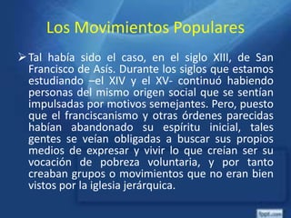Los Movimientos Populares
Tal había sido el caso, en el siglo XIII, de San
Francisco de Asís. Durante los siglos que estamos
estudiando –el XIV y el XV- continuó habiendo
personas del mismo origen social que se sentían
impulsadas por motivos semejantes. Pero, puesto
que el franciscanismo y otras órdenes parecidas
habían abandonado su espíritu inicial, tales
gentes se veían obligadas a buscar sus propios
medios de expresar y vivir lo que creían ser su
vocación de pobreza voluntaria, y por tanto
creaban grupos o movimientos que no eran bien
vistos por la iglesia jerárquica.
 