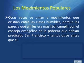 Los Movimientos Populares
Otras veces se unían a movimientos que
existían entre las clases humildes, porque les
parecía que allí les era más fácil cumplir con el
consejo evangélico de la pobreza que habían
predicado San Francisco y tantos otros antes
que él.
 