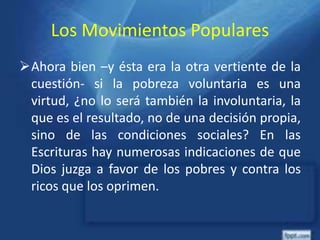 Los Movimientos Populares
Ahora bien –y ésta era la otra vertiente de la
cuestión- si la pobreza voluntaria es una
virtud, ¿no lo será también la involuntaria, la
que es el resultado, no de una decisión propia,
sino de las condiciones sociales? En las
Escrituras hay numerosas indicaciones de que
Dios juzga a favor de los pobres y contra los
ricos que los oprimen.
 