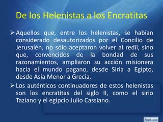 De los Helenistas a los Encratitas
Aquellos que, entre los helenistas, se habían
considerado desautorizados por el Concilio de
Jerusalén, no sólo aceptaron volver al redil, sino
que, convencidos de la bondad de sus
razonamientos, ampliaron su acción misionera
hacia el mundo pagano, desde Siria a Egipto,
desde Asia Menor a Grecia.
Los auténticos continuadores de estos helenistas
son los encratitas del siglo II, como el sirio
Taziano y el egipcio Julio Cassiano.
 