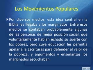 Los Movimientos Populares
Por diversos medios, esta idea central en la
Biblia les llegaba a los marginados. Entre esos
medios se contaban probablemente algunas
de las personas de mejor posición social, que
voluntariamente habían echado su suerte con
los pobres, pero cuya educación les permitía
apelar a la Escrituras para defender el valor de
la pobreza, y argumentos y enseñanzas los
marginados escuchaban.
 