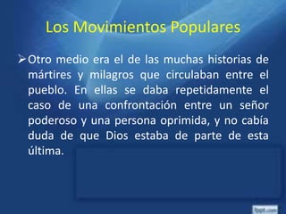 Los Movimientos Populares
Otro medio era el de las muchas historias de
mártires y milagros que circulaban entre el
pueblo. En ellas se daba repetidamente el
caso de una confrontación entre un señor
poderoso y una persona oprimida, y no cabía
duda de que Dios estaba de parte de esta
última.
 