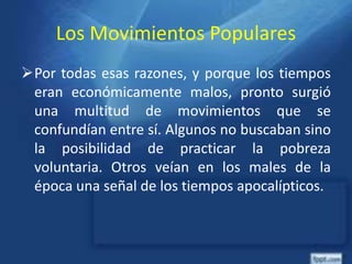 Los Movimientos Populares
Por todas esas razones, y porque los tiempos
eran económicamente malos, pronto surgió
una multitud de movimientos que se
confundían entre sí. Algunos no buscaban sino
la posibilidad de practicar la pobreza
voluntaria. Otros veían en los males de la
época una señal de los tiempos apocalípticos.
 