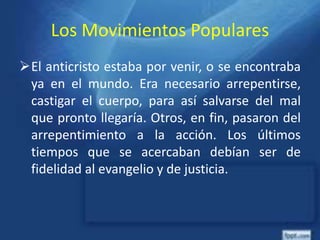 Los Movimientos Populares
El anticristo estaba por venir, o se encontraba
ya en el mundo. Era necesario arrepentirse,
castigar el cuerpo, para así salvarse del mal
que pronto llegaría. Otros, en fin, pasaron del
arrepentimiento a la acción. Los últimos
tiempos que se acercaban debían ser de
fidelidad al evangelio y de justicia.
 