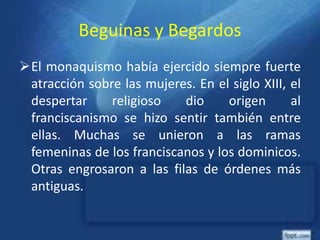 Beguinas y Begardos
El monaquismo había ejercido siempre fuerte
atracción sobre las mujeres. En el siglo XIII, el
despertar religioso dio origen al
franciscanismo se hizo sentir también entre
ellas. Muchas se unieron a las ramas
femeninas de los franciscanos y los dominicos.
Otras engrosaron a las filas de órdenes más
antiguas.
 