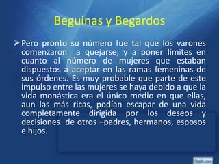 Beguinas y Begardos
Pero pronto su número fue tal que los varones
comenzaron a quejarse, y a poner límites en
cuanto al número de mujeres que estaban
dispuestos a aceptar en las ramas femeninas de
sus órdenes. Es muy probable que parte de este
impulso entre las mujeres se haya debido a que la
vida monástica era el único medio en que ellas,
aun las más ricas, podían escapar de una vida
completamente dirigida por los deseos y
decisiones de otros –padres, hermanos, esposos
e hijos.
 